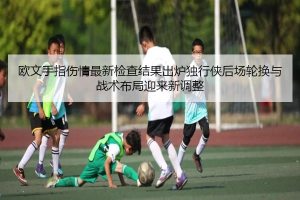 欧文手指伤情最新检查结果出炉独行侠后场轮换与战术布局迎来新调整