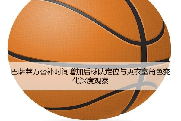 巴萨莱万替补时间增加后球队定位与更衣室角色变化深度观察