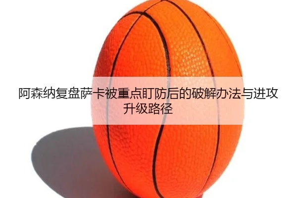 阿森纳复盘萨卡被重点盯防后的破解办法与进攻升级路径